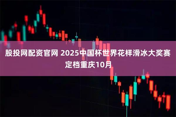 股投网配资官网 2025中国杯世界花样滑冰大奖赛定档重庆10月