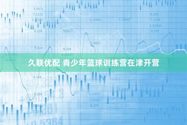 久联优配 青少年篮球训练营在津开营