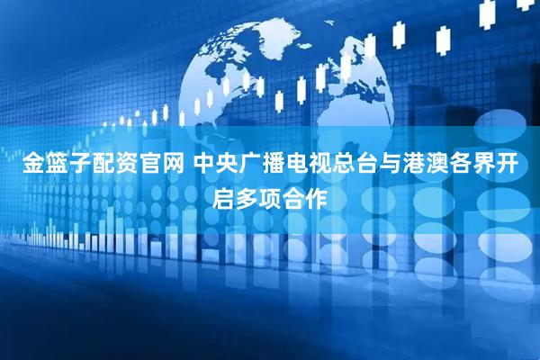 金篮子配资官网 中央广播电视总台与港澳各界开启多项合作