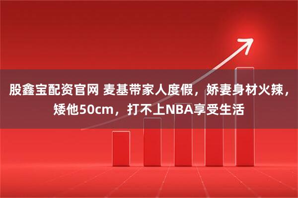 股鑫宝配资官网 麦基带家人度假，娇妻身材火辣，矮他50cm，打不上NBA享受生活