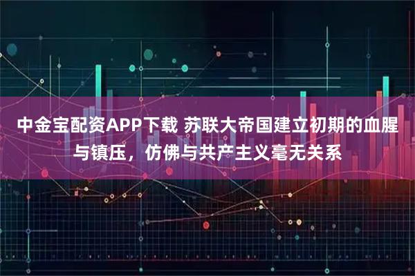 中金宝配资APP下载 苏联大帝国建立初期的血腥与镇压，仿佛与共产主义毫无关系