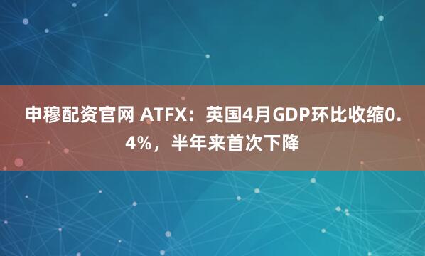 申穆配资官网 ATFX：英国4月GDP环比收缩0.4%，半年来首次下降