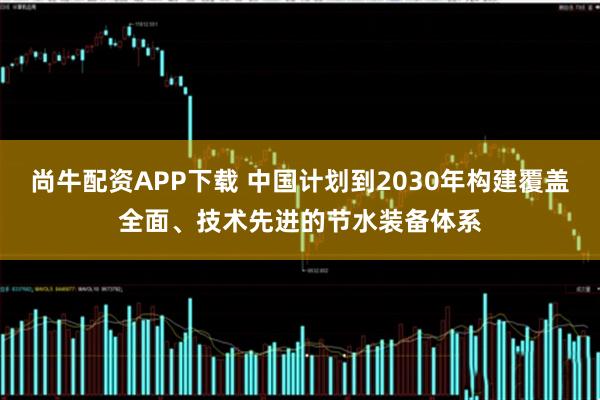 尚牛配资APP下载 中国计划到2030年构建覆盖全面、技术先进的节水装备体系