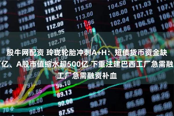 股牛网配资 玲珑轮胎冲刺A+H：短债货币资金缺口超百亿、A股市值缩水超500亿 下重注建巴西工厂急需融资补血