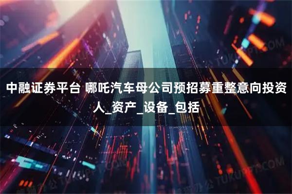 中融证券平台 哪吒汽车母公司预招募重整意向投资人_资产_设备_包括