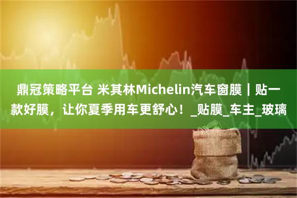 鼎冠策略平台 米其林Michelin汽车窗膜｜贴一款好膜，让你夏季用车更舒心！_贴膜_车主_玻璃