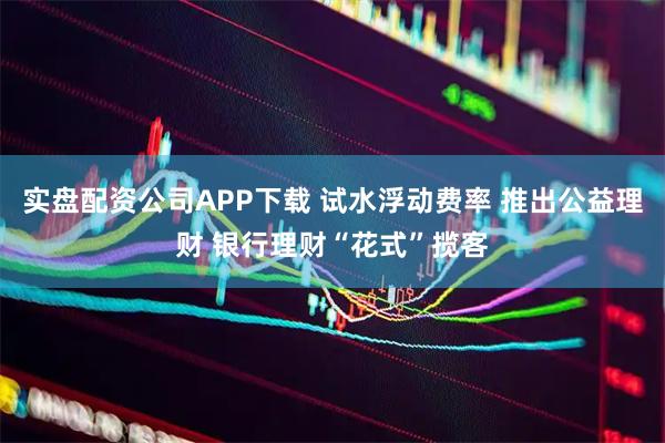 实盘配资公司APP下载 试水浮动费率 推出公益理财 银行理财“花式”揽客