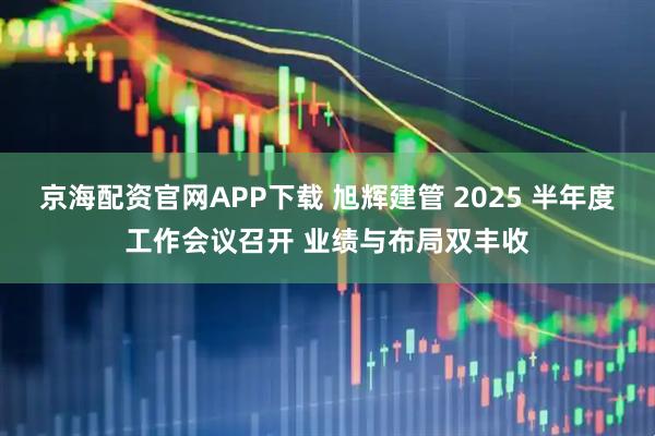 京海配资官网APP下载 旭辉建管 2025 半年度工作会议召开 业绩与布局双丰收