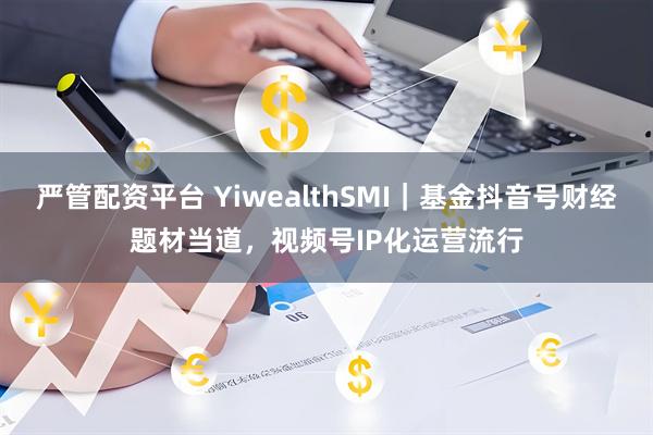 严管配资平台 YiwealthSMI｜基金抖音号财经题材当道，视频号IP化运营流行