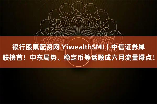 银行股票配资网 YiwealthSMI｜中信证券蝉联榜首！中东局势、稳定币等话题成六月流量爆点！
