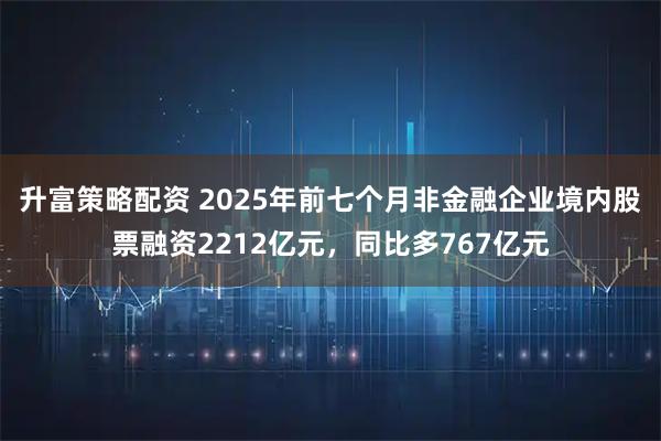升富策略配资 2025年前七个月非金融企业境内股票融资2212亿元，同比多767亿元
