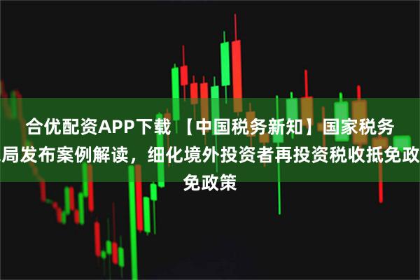 合优配资APP下载 【中国税务新知】国家税务总局发布案例解读，细化境外投资者再投资税收抵免政策