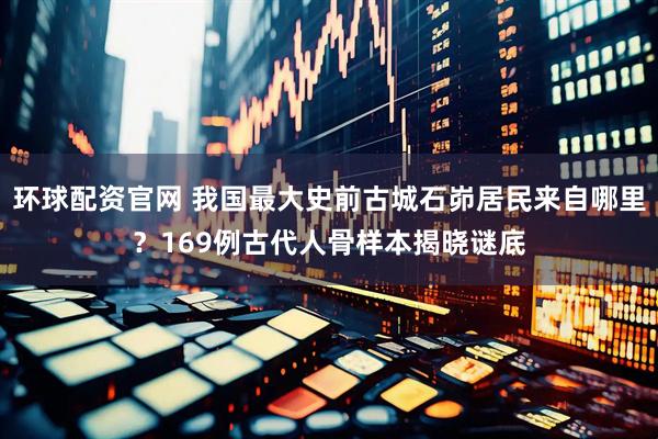 环球配资官网 我国最大史前古城石峁居民来自哪里？169例古代人骨样本揭晓谜底