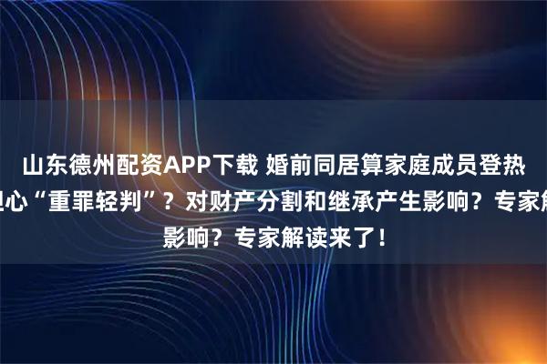 山东德州配资APP下载 婚前同居算家庭成员登热搜 网友担心“重罪轻判”？对财产分割和继承产生影响？专家解读来了！