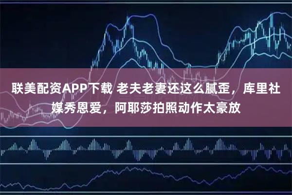 联美配资APP下载 老夫老妻还这么腻歪，库里社媒秀恩爱，阿耶莎拍照动作太豪放