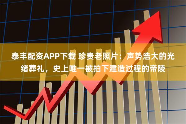 泰丰配资APP下载 珍贵老照片：声势浩大的光绪葬礼，史上唯一被拍下建造过程的帝陵