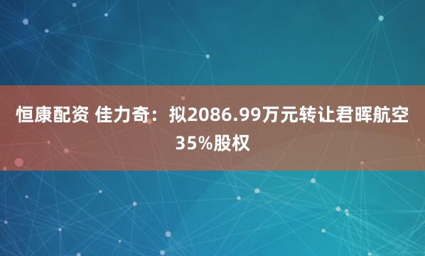 恒康配资 佳力奇：拟2086.99万元转让君晖航空35%股权