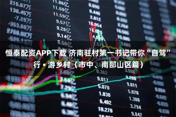 恒泰配资APP下载 济南驻村第一书记带你“自驾”行 • 游乡村（市中、南部山区篇）