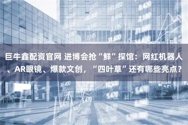 巨牛鑫配资官网 进博会抢“鲜”探馆：网红机器人、AR眼镜、爆款文创，“四叶草”还有哪些亮点？