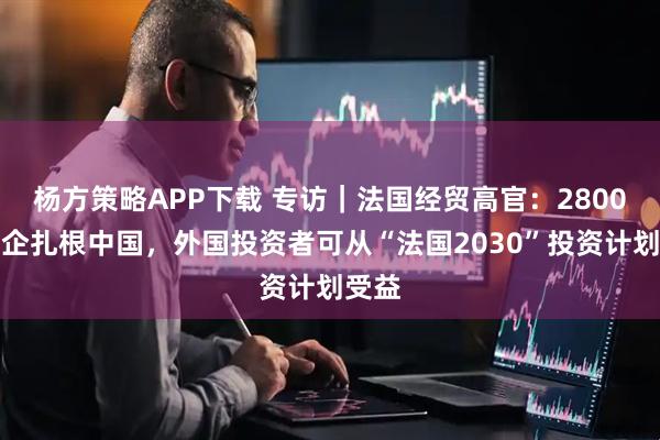 杨方策略APP下载 专访｜法国经贸高官：2800家法企扎根中国，外国投资者可从“法国2030”投资计划受益