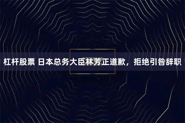 杠杆股票 日本总务大臣林芳正道歉，拒绝引咎辞职