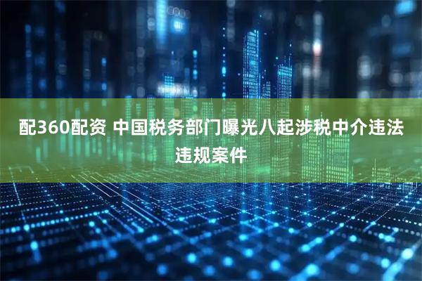 配360配资 中国税务部门曝光八起涉税中介违法违规案件