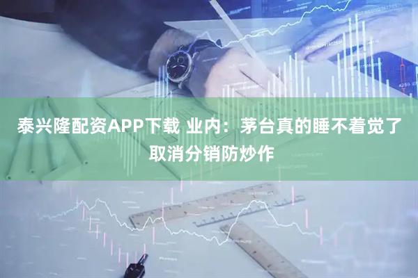 泰兴隆配资APP下载 业内：茅台真的睡不着觉了 取消分销防炒作