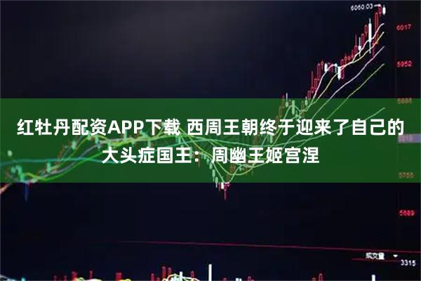 红牡丹配资APP下载 西周王朝终于迎来了自己的大头症国王：周幽王姬宫涅