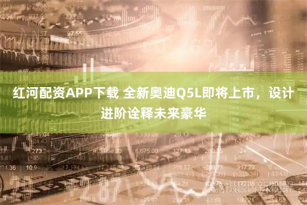 红河配资APP下载 全新奥迪Q5L即将上市，设计进阶诠释未来豪华