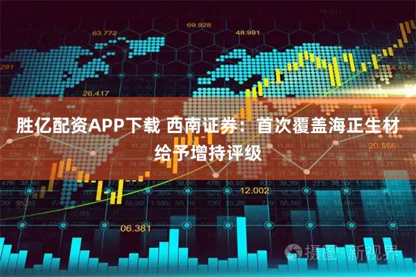 胜亿配资APP下载 西南证券：首次覆盖海正生材给予增持评级