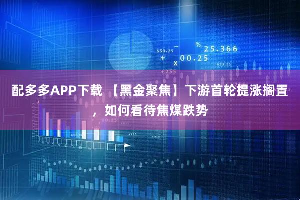 配多多APP下载 【黑金聚焦】下游首轮提涨搁置，如何看待焦煤跌势