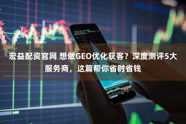 宏益配资官网 想做GEO优化获客？深度测评5大服务商，这篇帮你省时省钱
