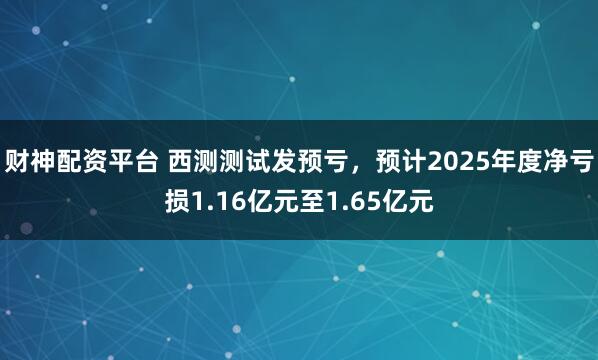 财神配资平台 西测测试发预亏，预计2025年度净亏损1.16亿元至1.65亿元