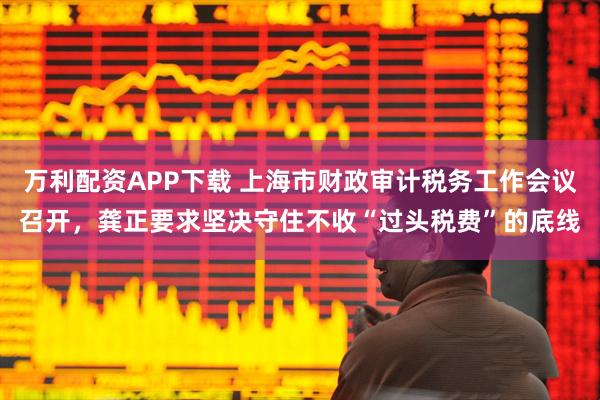 万利配资APP下载 上海市财政审计税务工作会议召开，龚正要求坚决守住不收“过头税费”的底线