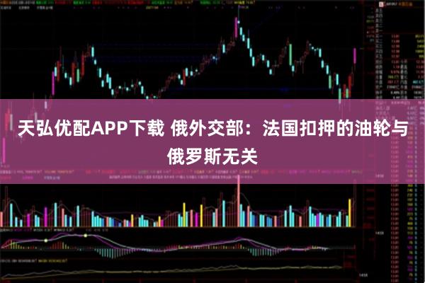 天弘优配APP下载 俄外交部：法国扣押的油轮与俄罗斯无关