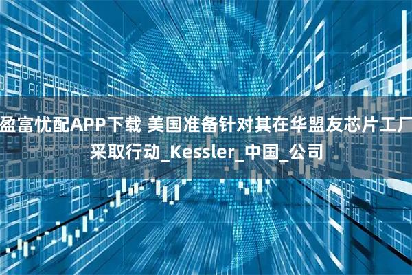 盈富忧配APP下载 美国准备针对其在华盟友芯片工厂采取行动_Kessler_中国_公司
