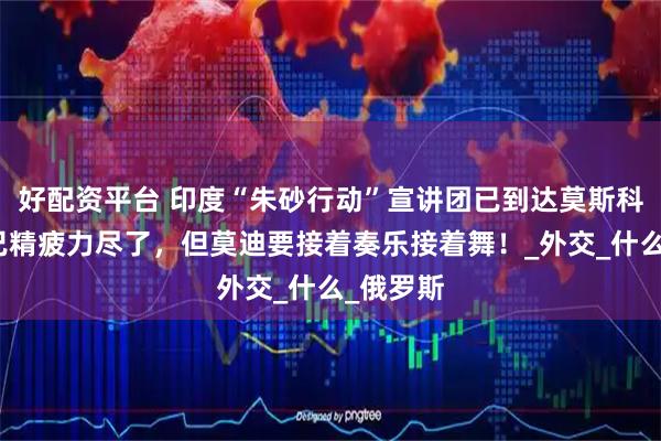 好配资平台 印度“朱砂行动”宣讲团已到达莫斯科，团队已精疲力尽了，但莫迪要接着奏乐接着舞！_外交_什么_俄罗斯