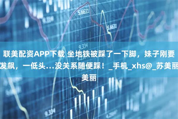 联美配资APP下载 坐地铁被踩了一下脚，妹子刚要发飙，一低头…没关系随便踩！_手机_xhs@_苏美丽