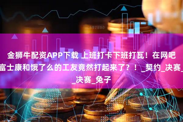 金狮牛配资APP下载 上班打卡下班打瓦！在网吧里，富士康和饿了么的工友竟然打起来了？！_契约_决赛_兔子
