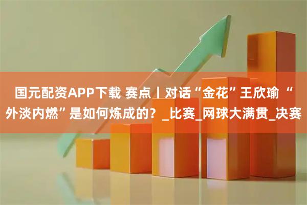 国元配资APP下载 赛点丨对话“金花”王欣瑜 “外淡内燃”是如何炼成的？_比赛_网球大满贯_决赛