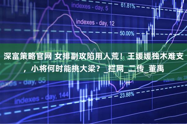 深富策略官网 女排副攻陷用人荒！王媛媛独木难支，小将何时能挑大梁？_拦网_二传_董禹