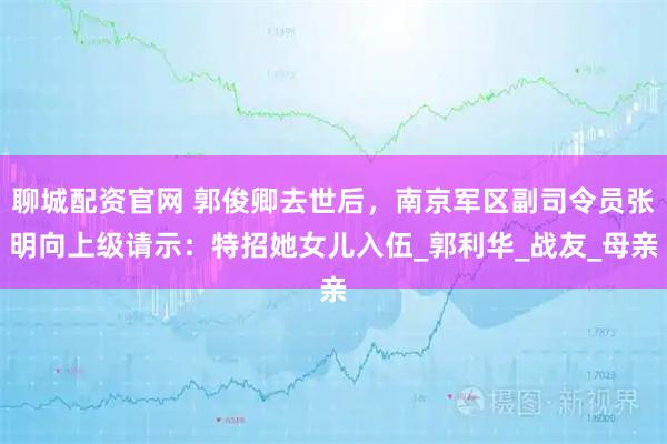 聊城配资官网 郭俊卿去世后，南京军区副司令员张明向上级请示：特招她女儿入伍_郭利华_战友_母亲