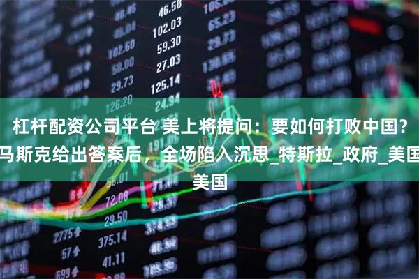 杠杆配资公司平台 美上将提问：要如何打败中国？马斯克给出答案后，全场陷入沉思_特斯拉_政府_美国