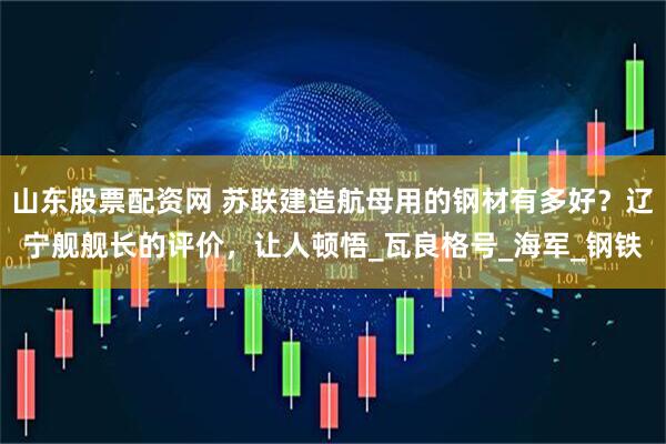 山东股票配资网 苏联建造航母用的钢材有多好？辽宁舰舰长的评价，让人顿悟_瓦良格号_海军_钢铁