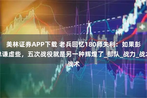 美林证券APP下载 老兵回忆180师失利：如果彭总谦虚些，五次战役就是另一种辉煌了_部队_战力_战术