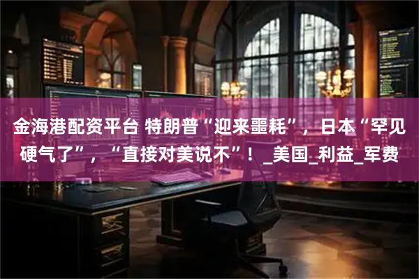 金海港配资平台 特朗普“迎来噩耗”，日本“罕见硬气了”，“直接对美说不”！_美国_利益_军费