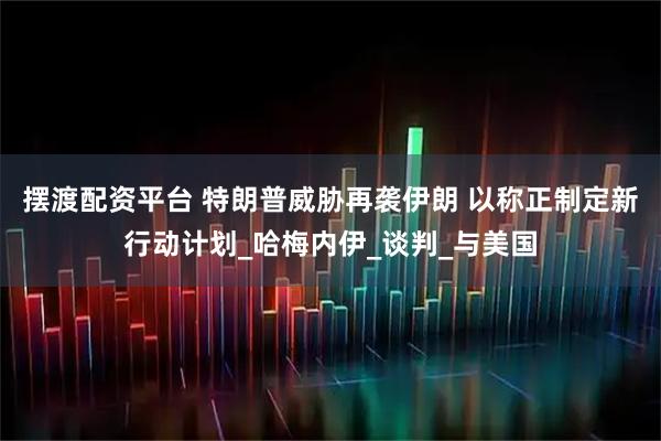 摆渡配资平台 特朗普威胁再袭伊朗 以称正制定新行动计划_哈梅内伊_谈判_与美国