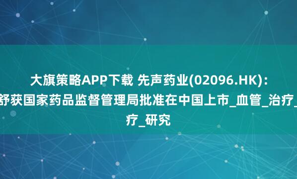大旗策略APP下载 先声药业(02096.HK)：恩泽舒获国家药品监督管理局批准在中国上市_血管_治疗_研究