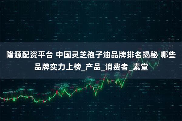 隆源配资平台 中国灵芝孢子油品牌排名揭秘 哪些品牌实力上榜_产品_消费者_素堂