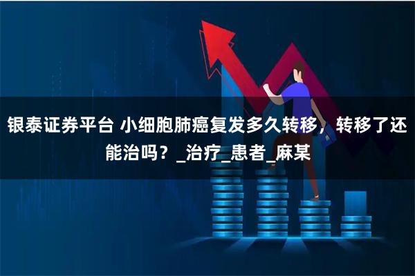 银泰证券平台 小细胞肺癌复发多久转移，转移了还能治吗？_治疗_患者_麻某